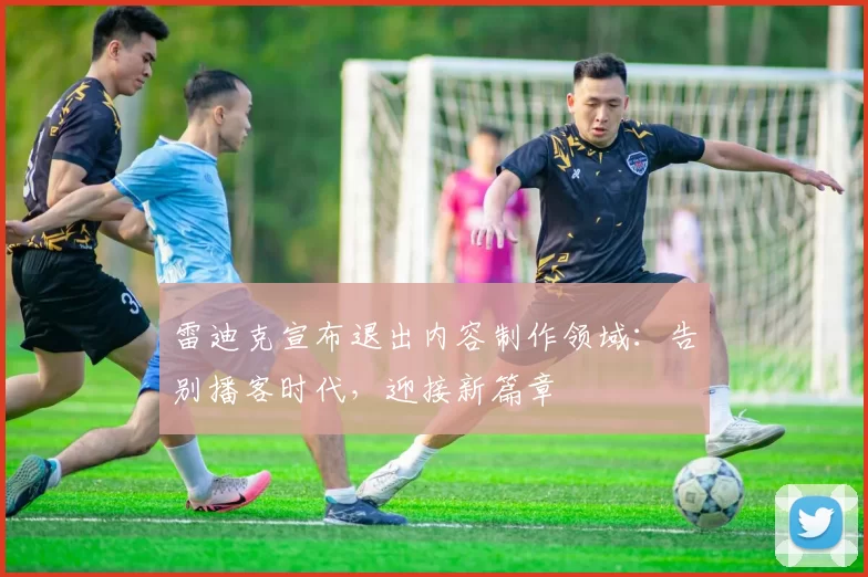 雷迪克宣布退出内容制作领域：告别播客时代，迎接新篇章